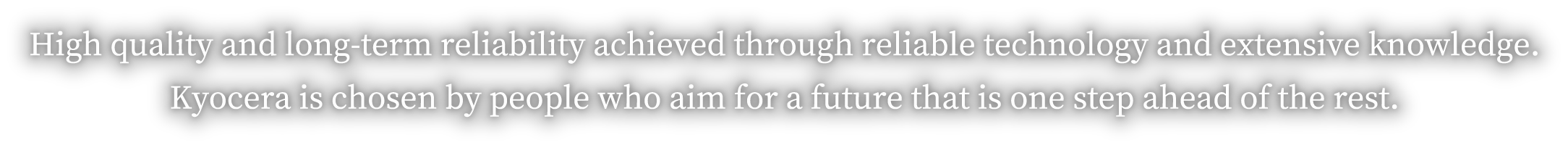 High quality and long-term reliability achieved through reliable technology and extensive knowledge. Kyocera is chosen by people who aim for a future that is one step ahead of the rest.