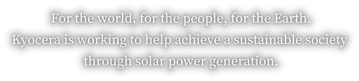
            For the world, for the people, for the Earth. Kyocera is working to help achieve a sustainable society through solar power generation.