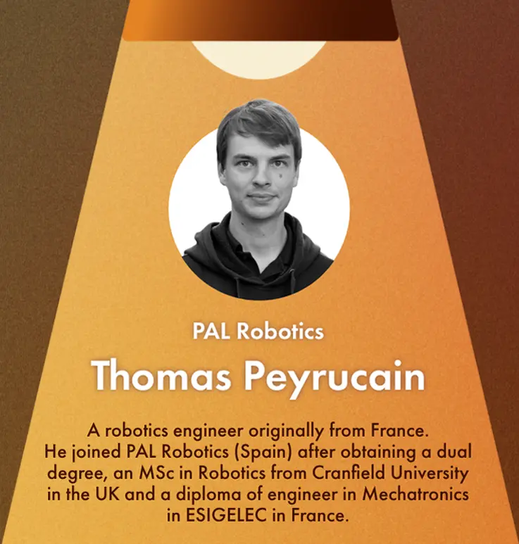 Thomas Peyrucain's Profile:A robotics engineer originally from France. He joined PAL Robotics (Spain) after obtaining a dual degree, an MSc in Robotics from Cranfield University in the UK and a diploma of engineer in Mechatronics in ESIGELEC in France. 