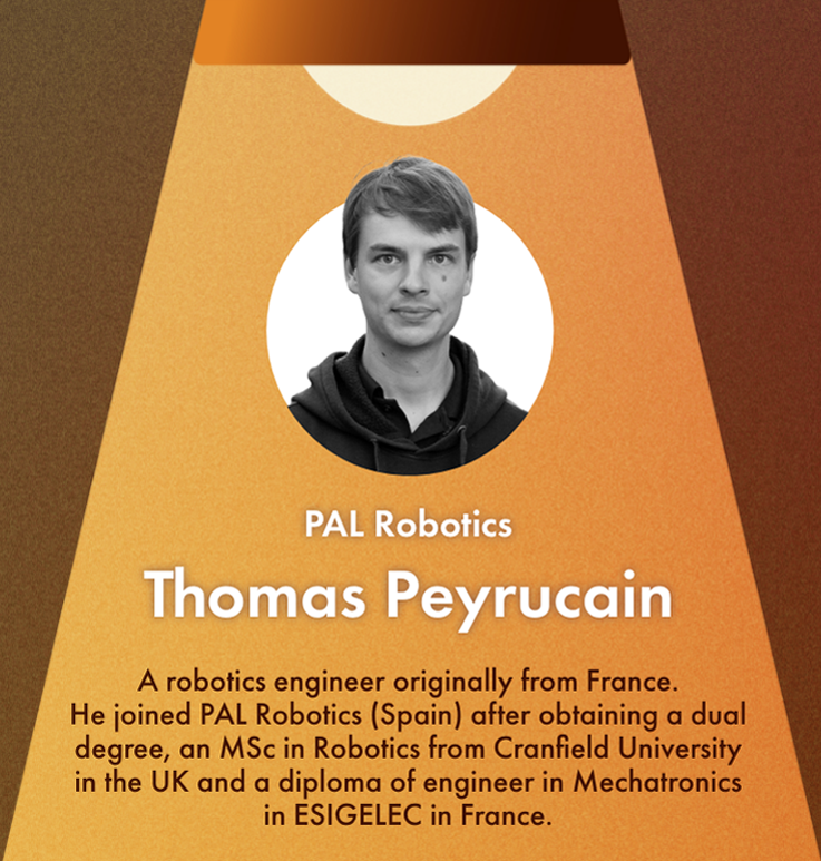 Thomas Peyrucain's Profile:A robotics engineer originally from France. He joined PAL Robotics (Spain) after obtaining a dual degree, an MSc in Robotics from Cranfield University in the UK and a diploma of engineer in Mechatronics in ESIGELEC in France. 